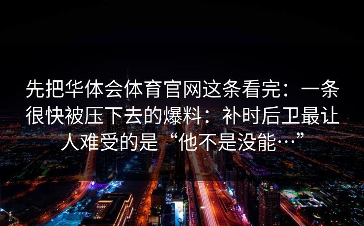 先把华体会体育官网这条看完：一条很快被压下去的爆料：补时后卫最让人难受的是“他不是没能…”