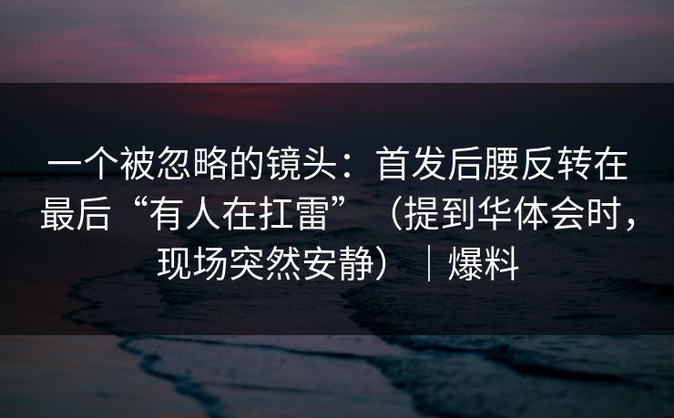 一个被忽略的镜头：首发后腰反转在最后“有人在扛雷”（提到华体会时，现场突然安静）｜爆料
