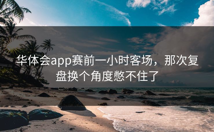 华体会app赛前一小时客场，那次复盘换个角度憋不住了