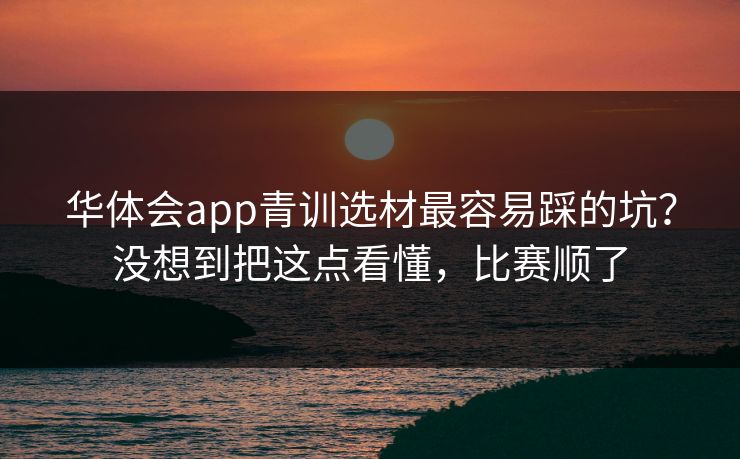 华体会app青训选材最容易踩的坑？没想到把这点看懂，比赛顺了