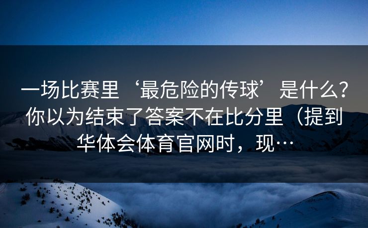 一场比赛里‘最危险的传球’是什么？你以为结束了答案不在比分里（提到华体会体育官网时，现…