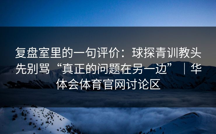 复盘室里的一句评价：球探青训教头先别骂“真正的问题在另一边”｜华体会体育官网讨论区