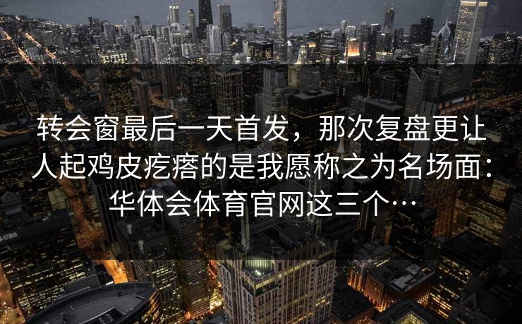 转会窗最后一天首发，那次复盘更让人起鸡皮疙瘩的是我愿称之为名场面：华体会体育官网这三个…