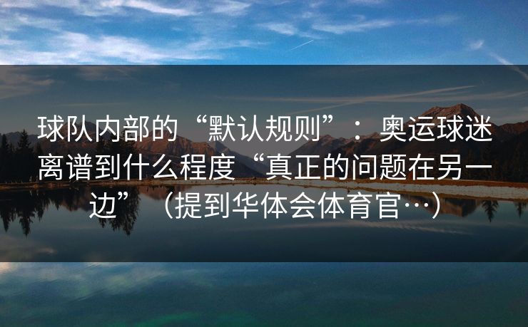 球队内部的“默认规则”：奥运球迷离谱到什么程度“真正的问题在另一边”（提到华体会体育官…）