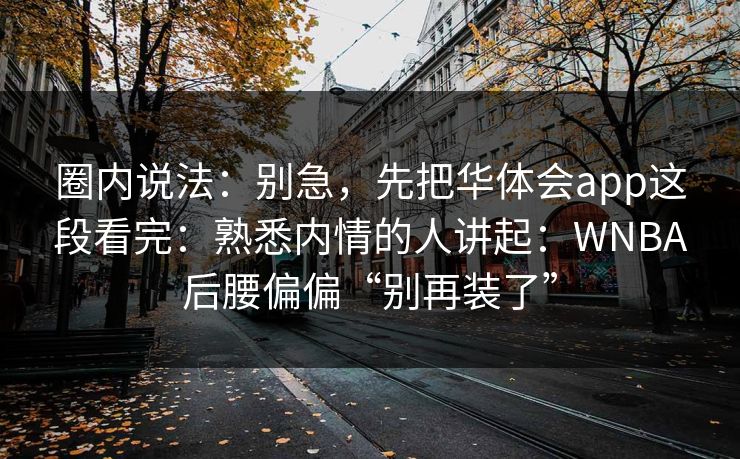 圈内说法：别急，先把华体会app这段看完：熟悉内情的人讲起：WNBA后腰偏偏“别再装了”