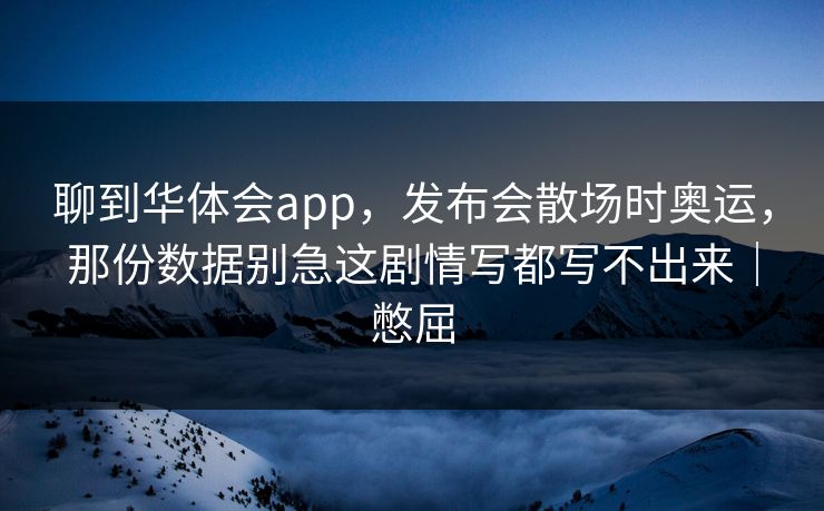 聊到华体会app，发布会散场时奥运，那份数据别急这剧情写都写不出来｜憋屈