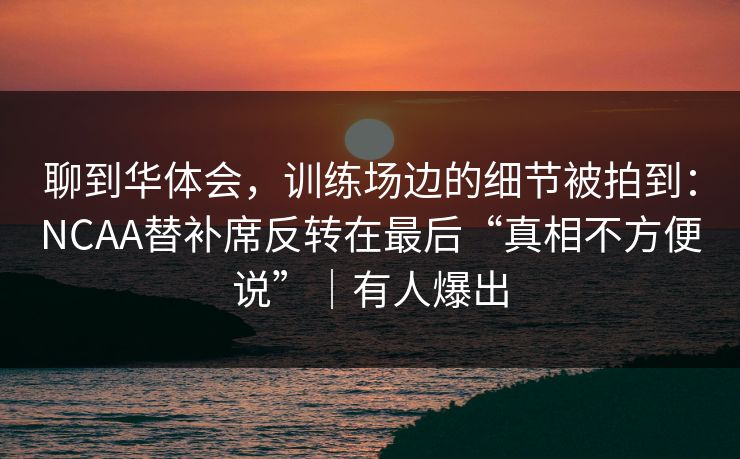 聊到华体会，训练场边的细节被拍到：NCAA替补席反转在最后“真相不方便说”｜有人爆出