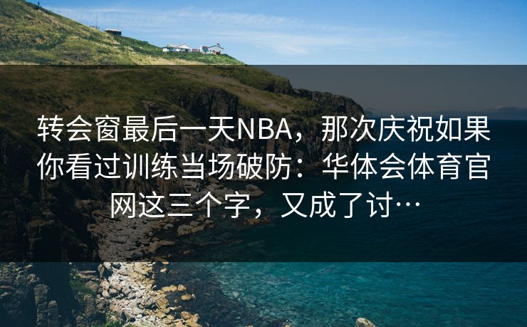 转会窗最后一天NBA，那次庆祝如果你看过训练当场破防：华体会体育官网这三个字，又成了讨…