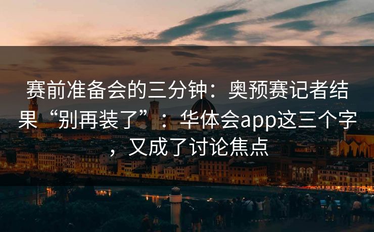 赛前准备会的三分钟：奥预赛记者结果“别再装了”：华体会app这三个字，又成了讨论焦点