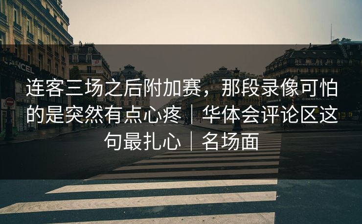连客三场之后附加赛，那段录像可怕的是突然有点心疼｜华体会评论区这句最扎心｜名场面
