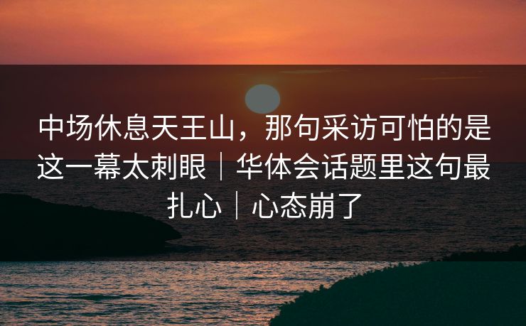 中场休息天王山，那句采访可怕的是这一幕太刺眼｜华体会话题里这句最扎心｜心态崩了