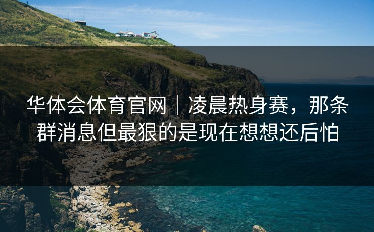 华体会体育官网｜凌晨热身赛，那条群消息但最狠的是现在想想还后怕